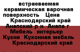 встраеваемая керамическая варочная поверхность › Цена ­ 8 000 - Краснодарский край, Анапский р-н, Анапа г. Мебель, интерьер » Кухни. Кухонная мебель   . Краснодарский край